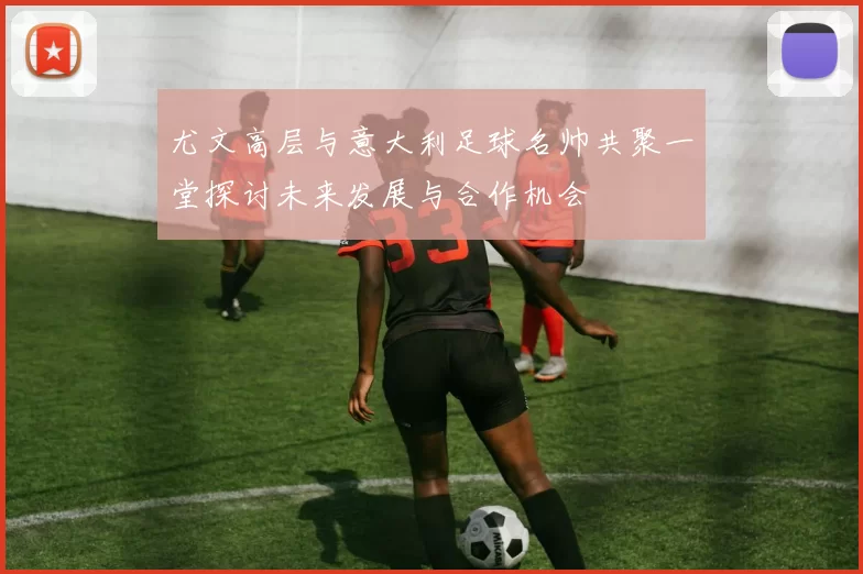 尤文高层与意大利足球名帅共聚一堂探讨未来发展与合作机会