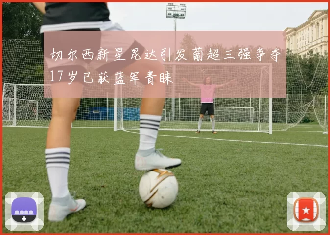 切尔西新星昆达引发葡超三强争夺17岁已获蓝军青睐