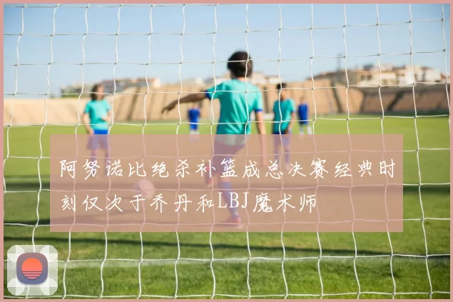 阿努诺比绝杀补篮成总决赛经典时刻仅次于乔丹和LBJ魔术师