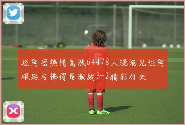 迈阿密热情高涨64478人现场见证阿根廷与佛得角激战3-2精彩对决