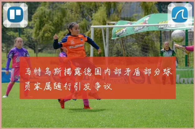 马特乌斯揭露德国内部矛盾部分球员家属随行引发争议